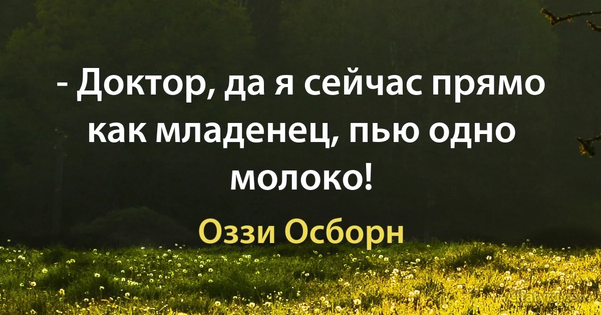 - Доктор, да я сейчас прямо как младенец, пью одно молоко! (Оззи Осборн)