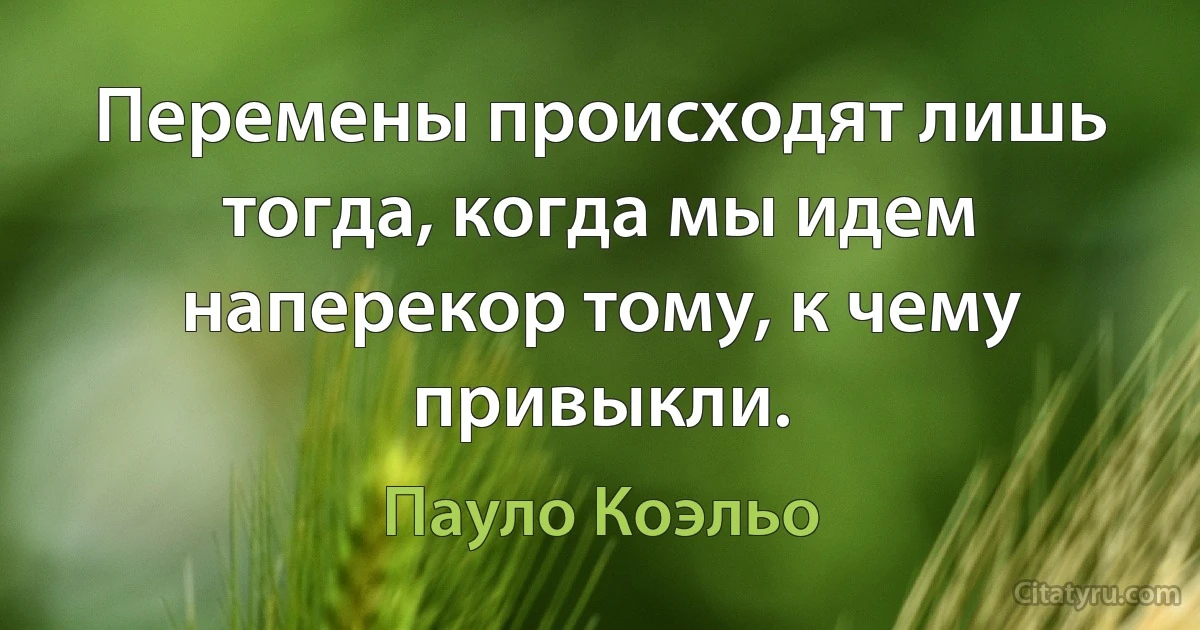 Перемены происходят лишь тогда, когда мы идем наперекор тому, к чему привыкли. (Пауло Коэльо)