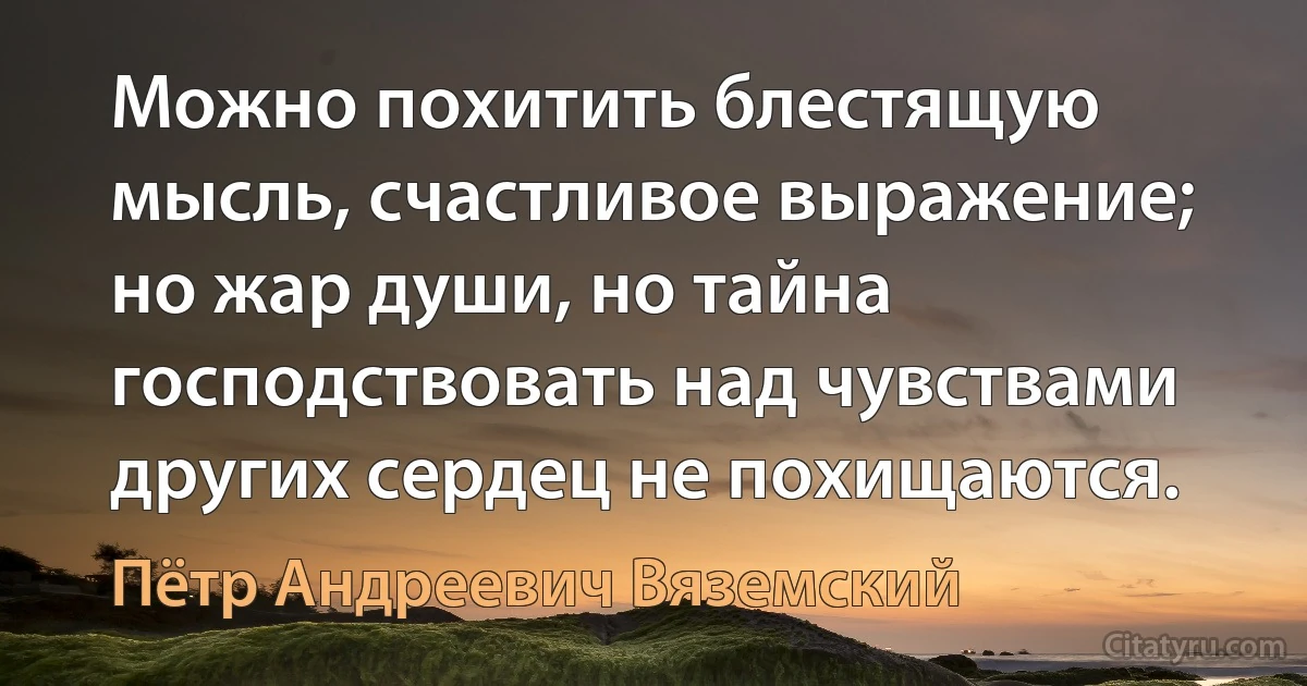 Можно похитить блестящую мысль, счастливое выражение; но жар души, но тайна господствовать над чувствами других сердец не похищаются. (Пётр Андреевич Вяземский)