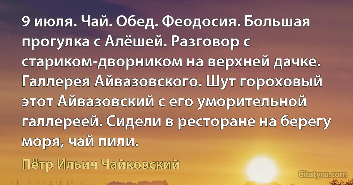 9 июля. Чай. Обед. Феодосия. Большая прогулка с Алёшей. Разговор с стариком-дворником на верхней дачке. Галлерея Айвазовского. Шут гороховый этот Айвазовский с его уморительной галлереей. Сидели в ресторане на берегу моря, чай пили. (Пётр Ильич Чайковский)