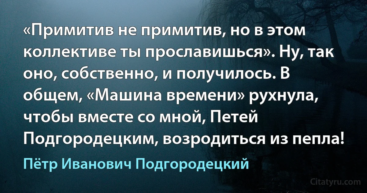 «Примитив не примитив, но в этом коллективе ты прославишься». Ну, так оно, собственно, и получилось. В общем, «Машина времени» рухнула, чтобы вместе со мной, Петей Подгородецким, возродиться из пепла! (Пётр Иванович Подгородецкий)