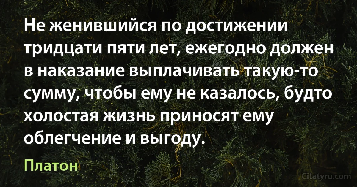 Не женившийся по достижении тридцати пяти лет, ежегодно должен в наказание выплачивать такую-то сумму, чтобы ему не казалось, будто холостая жизнь приносят ему облегчение и выгоду. (Платон)