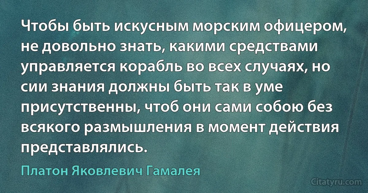 Чтобы быть искусным морским офицером, не довольно знать, какими средствами управляется корабль во всех случаях, но сии знания должны быть так в уме присутственны, чтоб они сами собою без всякого размышления в момент действия представлялись. (Платон Яковлевич Гамалея)