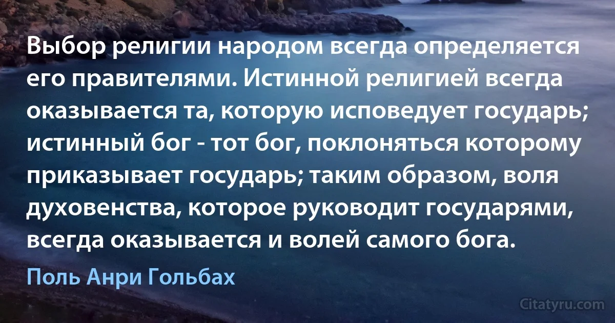 Выбор религии народом всегда определяется его правителями. Истинной религией всегда оказывается та, которую исповедует государь; истинный бог - тот бог, поклоняться которому приказывает государь; таким образом, воля духовенства, которое руководит государями, всегда оказывается и волей самого бога. (Поль Анри Гольбах)