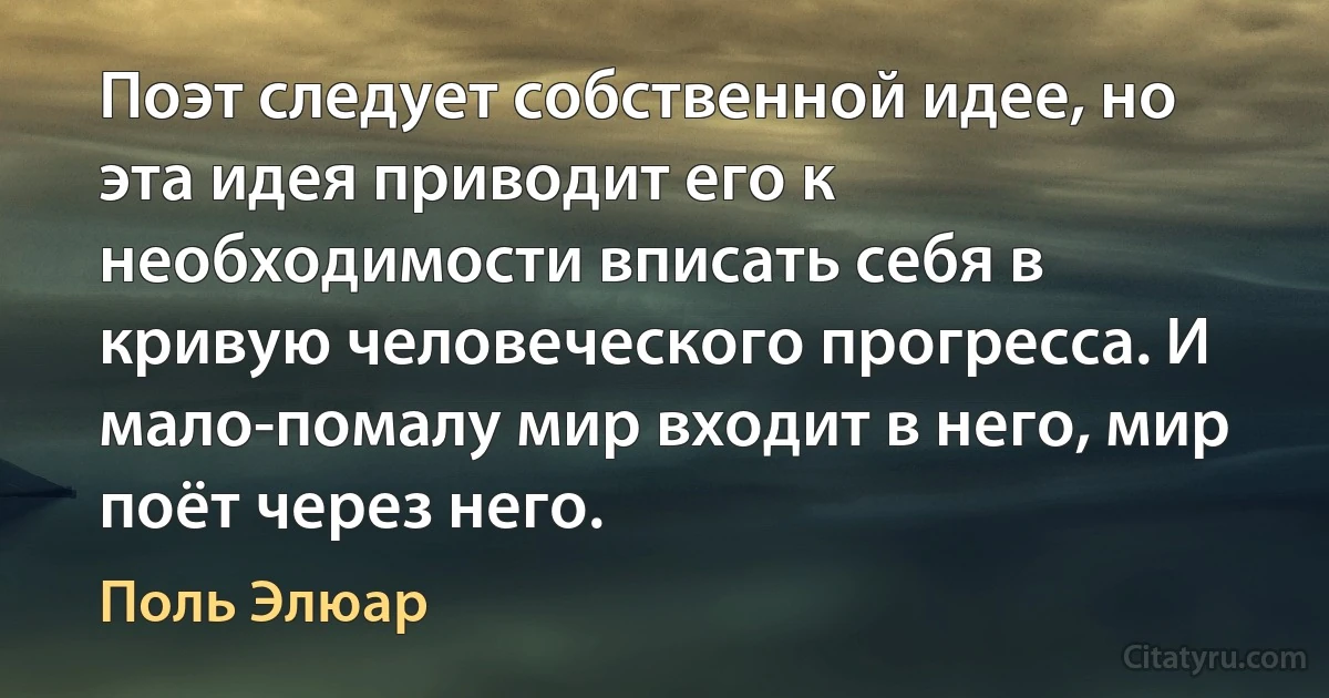 Поэт следует собственной идее, но эта идея приводит его к необходимости вписать себя в кривую человеческого прогресса. И мало-помалу мир входит в него, мир поёт через него. (Поль Элюар)