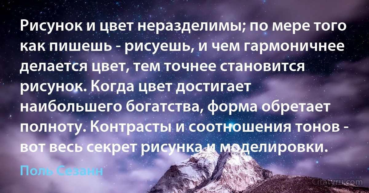 Рисунок и цвет неразделимы; по мере того как пишешь - рисуешь, и чем гармоничнее делается цвет, тем точнее становится рисунок. Когда цвет достигает наибольшего богатства, форма обретает полноту. Контрасты и соотношения тонов - вот весь секрет рисунка и моделировки. (Поль Сезанн)