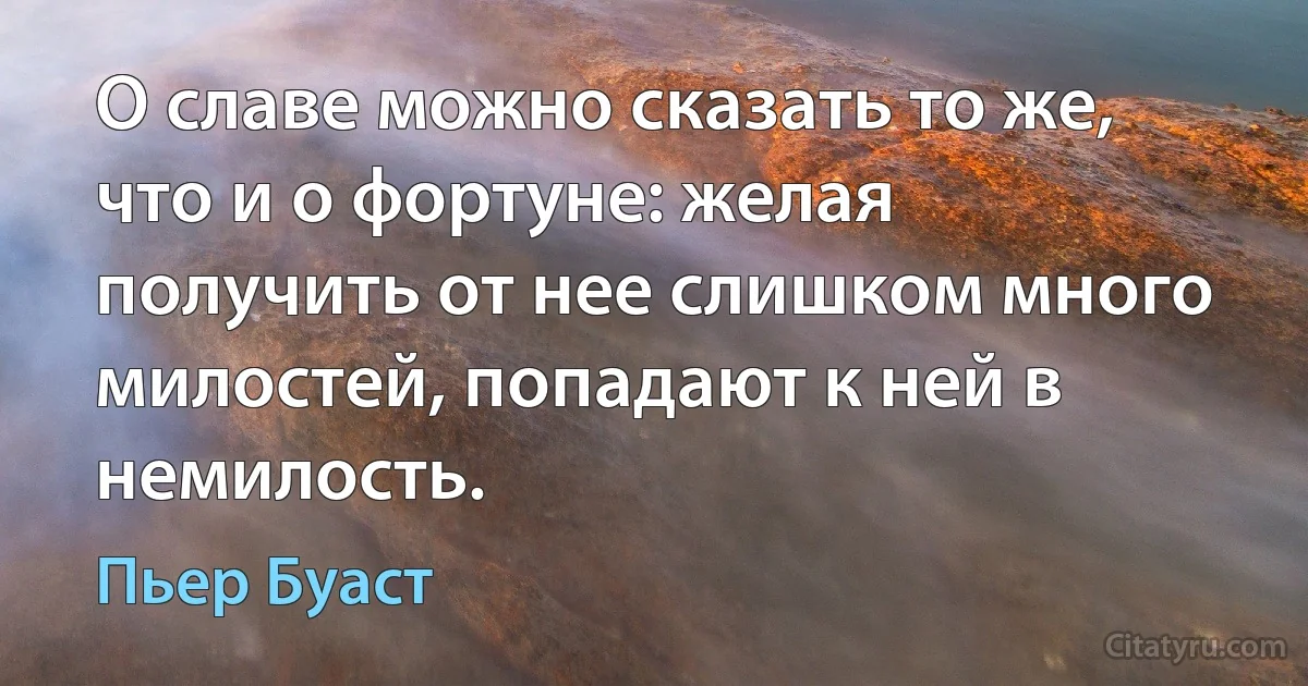 О славе можно сказать то же, что и о фортуне: желая получить от нее слишком много милостей, попадают к ней в немилость. (Пьер Буаст)