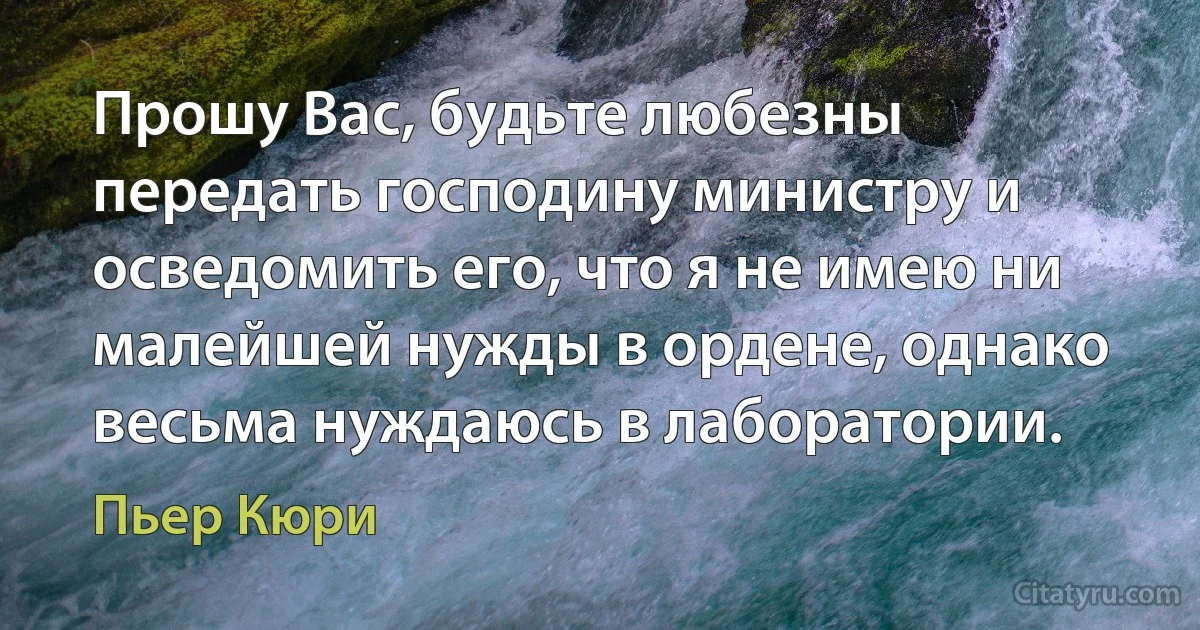 Прошу Вас, будьте любезны передать господину министру и осведомить его, что я не имею ни малейшей нужды в ордене, однако весьма нуждаюсь в лаборатории. (Пьер Кюри)