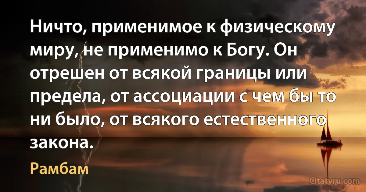 Ничто, применимое к физическому миру, не применимо к Богу. Он отрешен от всякой границы или предела, от ассоциации с чем бы то ни было, от всякого естественного закона. (Рамбам)