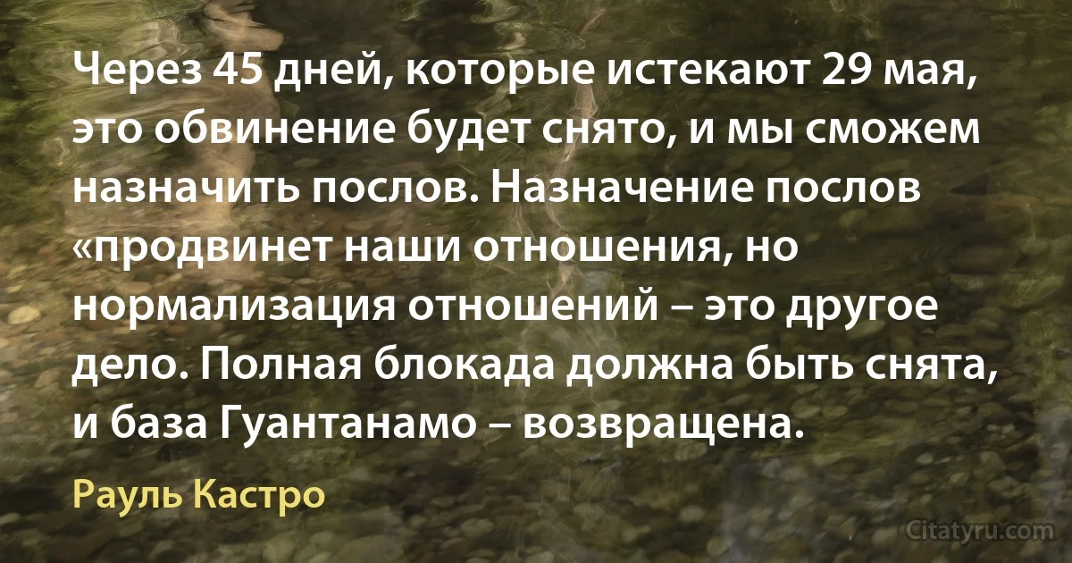 Через 45 дней, которые истекают 29 мая, это обвинение будет снято, и мы сможем назначить послов. Назначение послов «продвинет наши отношения, но нормализация отношений – это другое дело. Полная блокада должна быть снята, и база Гуантанамо – возвращена. (Рауль Кастро)