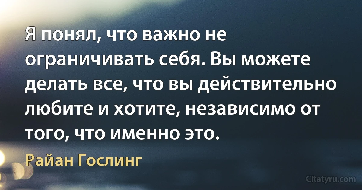 Я понял, что важно не ограничивать себя. Вы можете делать все, что вы действительно любите и хотите, независимо от того, что именно это. (Райан Гослинг)