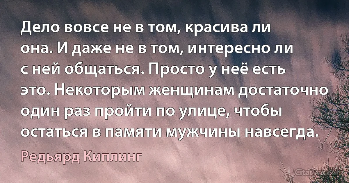 Дело вовсе не в том, красива ли она. И даже не в том, интересно ли с ней общаться. Просто у неё есть это. Некоторым женщинам достаточно один раз пройти по улице, чтобы остаться в памяти мужчины навсегда. (Редьярд Киплинг)