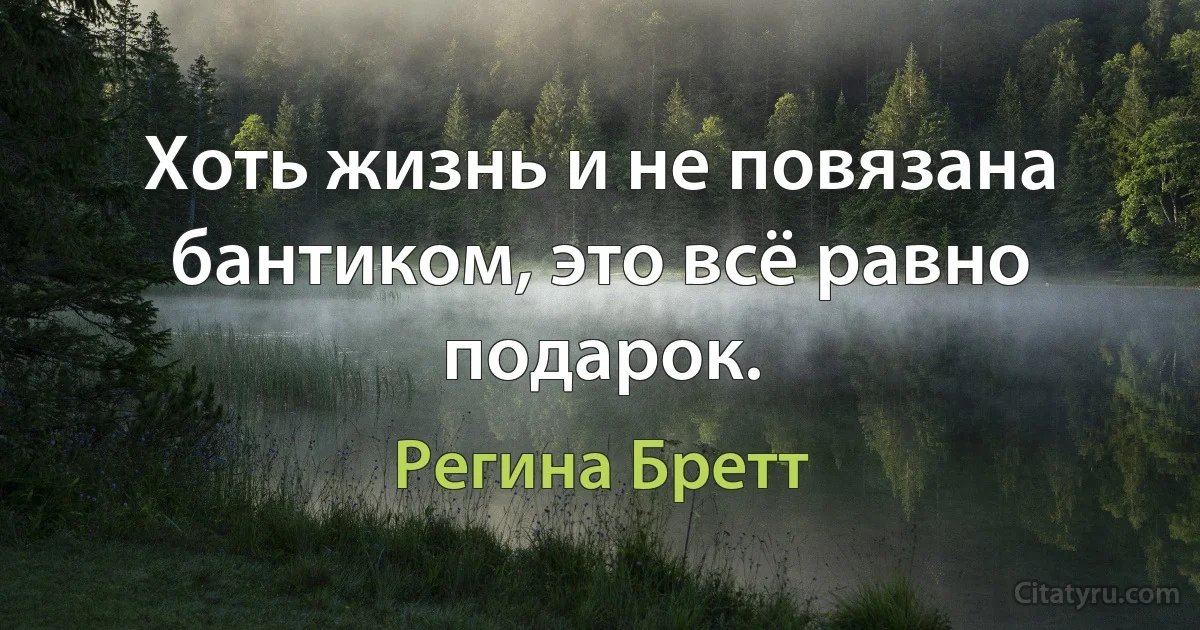 Хоть жизнь и не повязана бантиком, это всё равно подарок. (Регина Бретт)