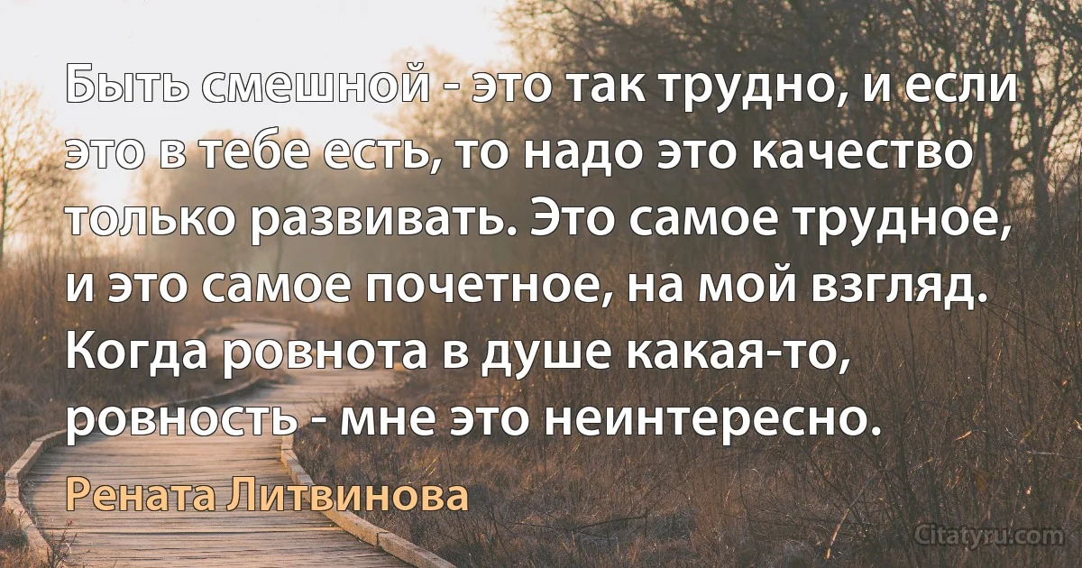 Быть смешной - это так трудно, и если это в тебе есть, то надо это качество только развивать. Это самое трудное, и это самое почетное, на мой взгляд. Когда ровнота в душе какая-то, ровность - мне это неинтересно. (Рената Литвинова)