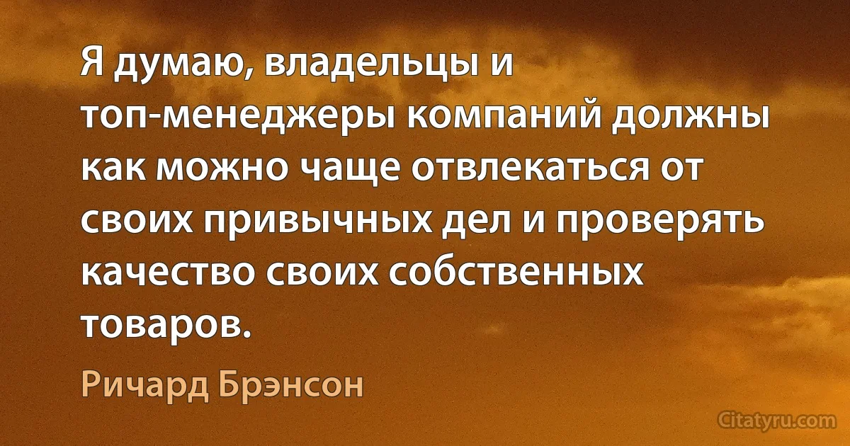 Я думаю, владельцы и топ-менеджеры компаний должны как можно чаще отвлекаться от своих привычных дел и проверять качество своих собственных товаров. (Ричард Брэнсон)