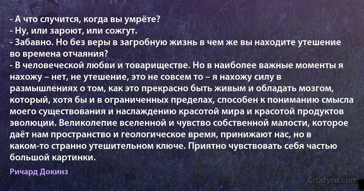 - А что случится, когда вы умрёте?
- Ну, или зароют, или сожгут.
- Забавно. Но без веры в загробную жизнь в чем же вы находите утешение во времена отчаяния?
- В человеческой любви и товариществе. Но в наиболее важные моменты я нахожу – нет, не утешение, это не совсем то – я нахожу силу в размышлениях о том, как это прекрасно быть живым и обладать мозгом, который, хотя бы и в ограниченных пределах, способен к пониманию смысла моего существования и наслаждению красотой мира и красотой продуктов эволюции. Великолепие вселенной и чувство собственной малости, которое даёт нам пространство и геологическое время, принижают нас, но в каком-то странно утешительном ключе. Приятно чувствовать себя частью большой картинки. (Ричард Докинз)