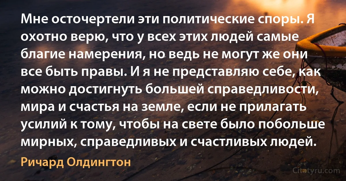 Мне осточертели эти политические споры. Я охотно верю, что у всех этих людей самые благие намерения, но ведь не могут же они все быть правы. И я не представляю себе, как можно достигнуть большей справедливости, мира и счастья на земле, если не прилагать усилий к тому, чтобы на свете было побольше мирных, справедливых и счастливых людей. (Ричард Олдингтон)