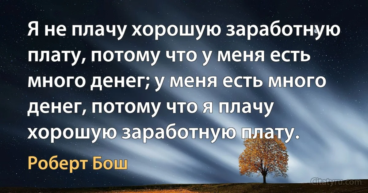 Я не плачу хорошую заработную плату, потому что у меня есть много денег; у меня есть много денег, потому что я плачу хорошую заработную плату. (Роберт Бош)