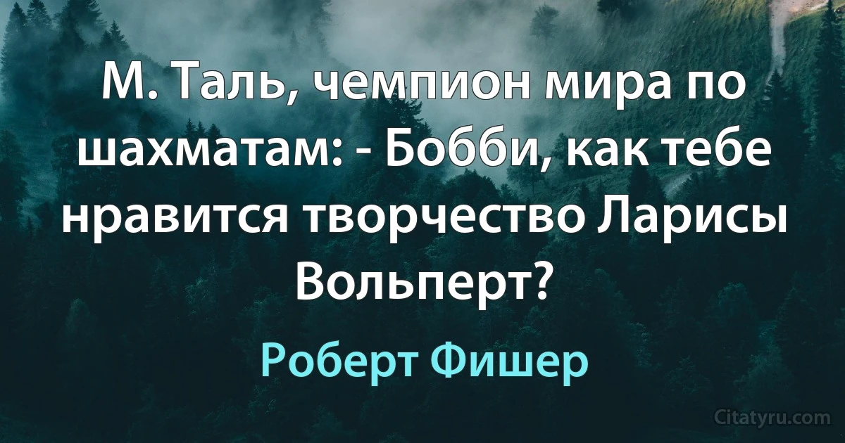 М. Таль, чемпион мира по шахматам: - Бобби, как тебе нравится творчество Ларисы Вольперт? (Роберт Фишер)