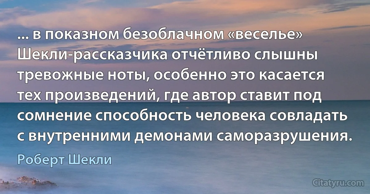 ... в показном безоблачном «веселье» Шекли-рассказчика отчётливо слышны тревожные ноты, особенно это касается тех произведений, где автор ставит под сомнение способность человека совладать с внутренними демонами саморазрушения. (Роберт Шекли)