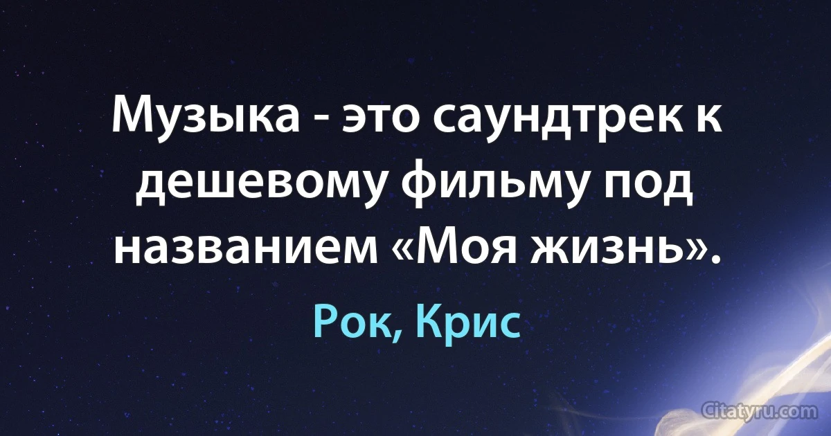 Музыка - это саундтрек к дешевому фильму под названием «Моя жизнь». (Рок, Крис)