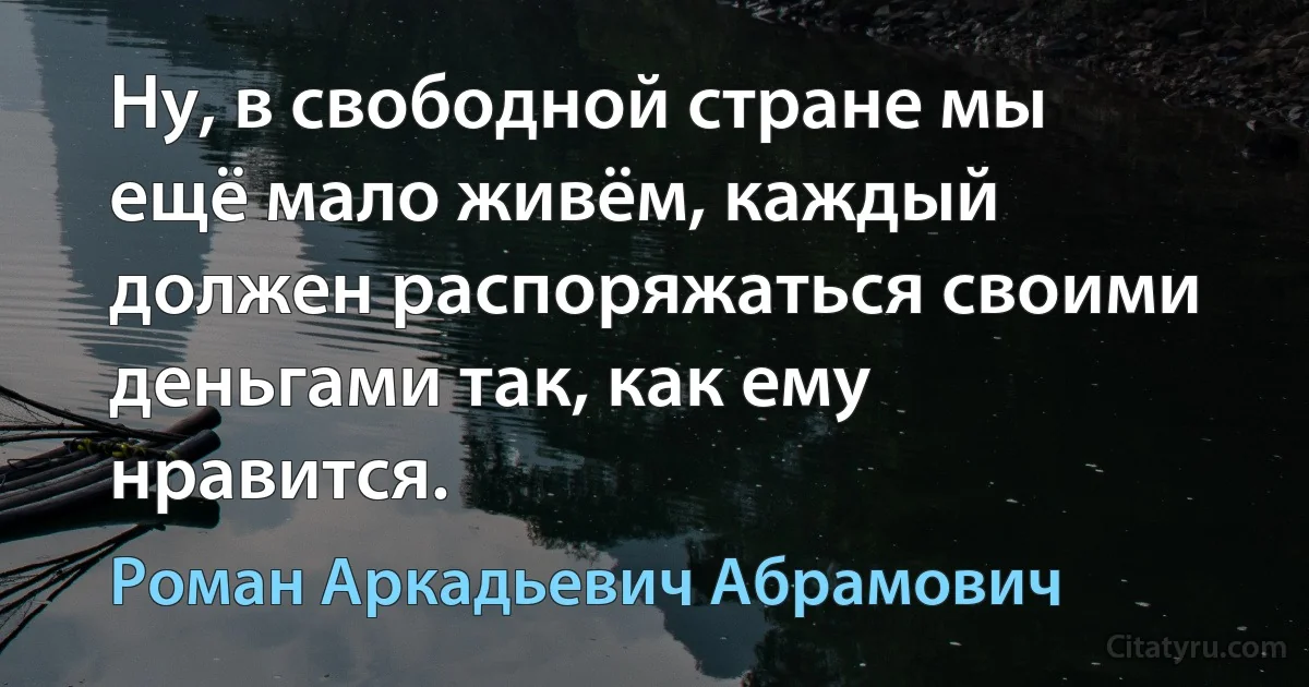 Ну, в свободной стране мы ещё мало живём, каждый должен распоряжаться своими деньгами так, как ему нравится. (Роман Аркадьевич Абрамович)