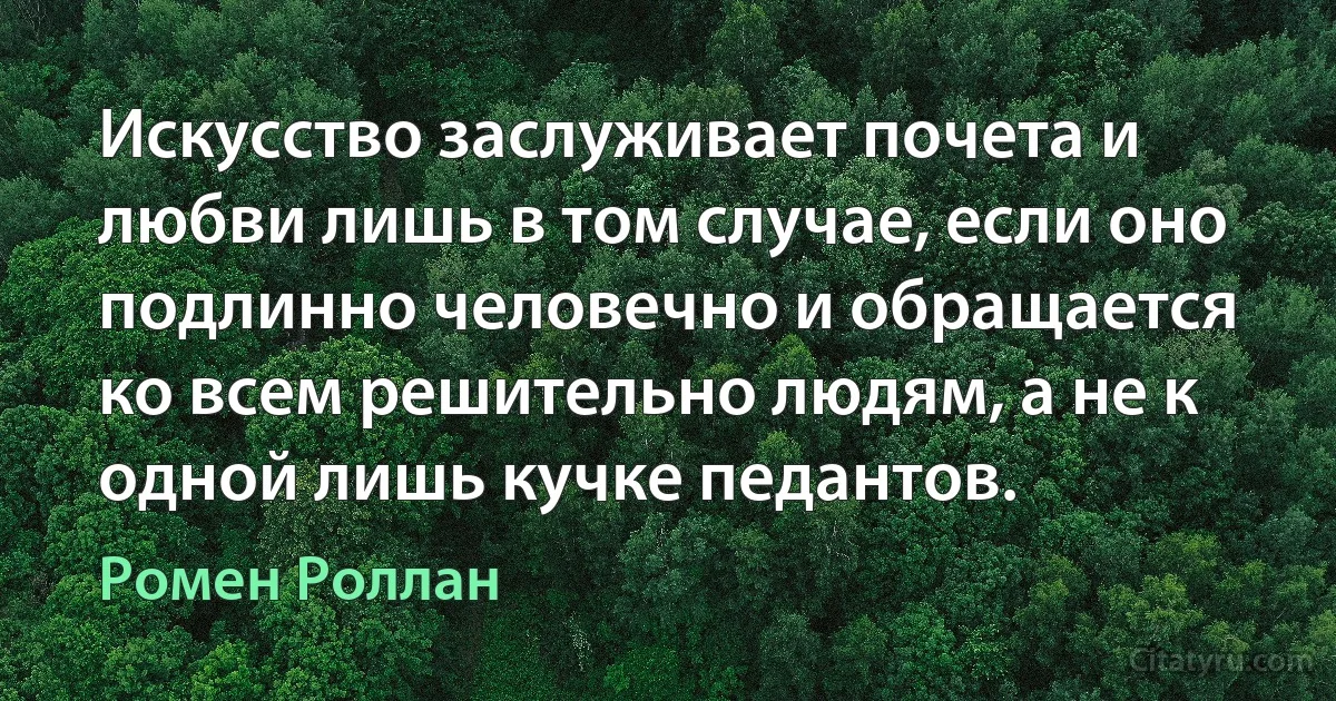 Искусство заслуживает почета и любви лишь в том случае, если оно подлинно человечно и обращается ко всем решительно людям, а не к одной лишь кучке педантов. (Ромен Роллан)