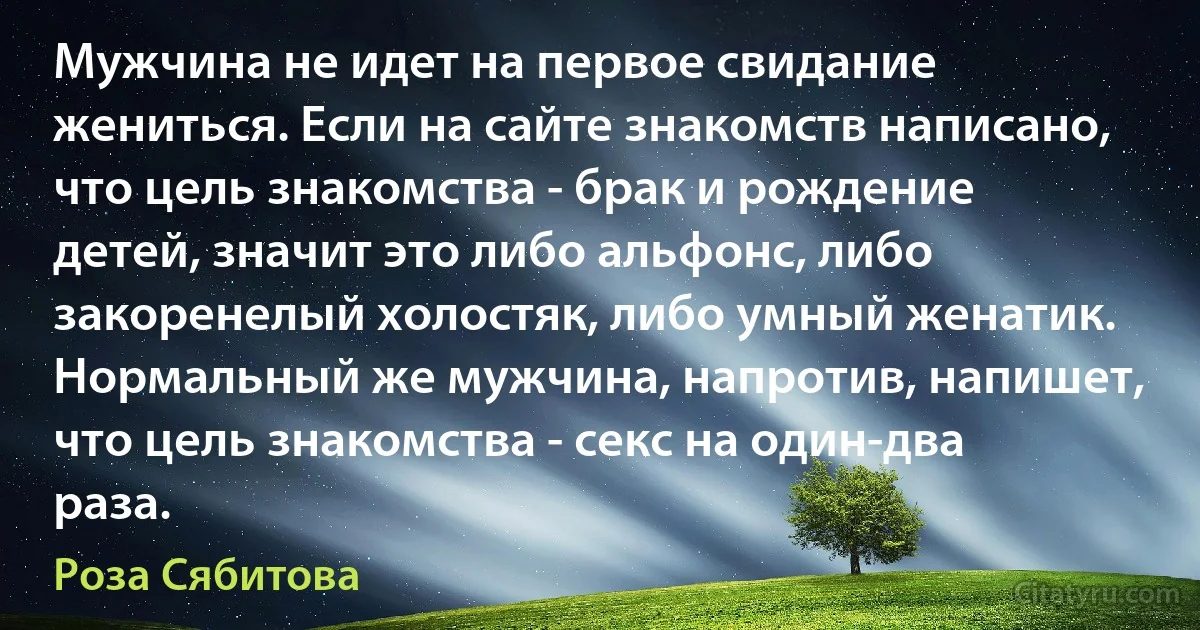 Мужчина не идет на первое свидание жениться. Если на сайте знакомств написано, что цель знакомства - брак и рождение детей, значит это либо альфонс, либо закоренелый холостяк, либо умный женатик. Нормальный же мужчина, напротив, напишет, что цель знакомства - секс на один-два раза. (Роза Сябитова)