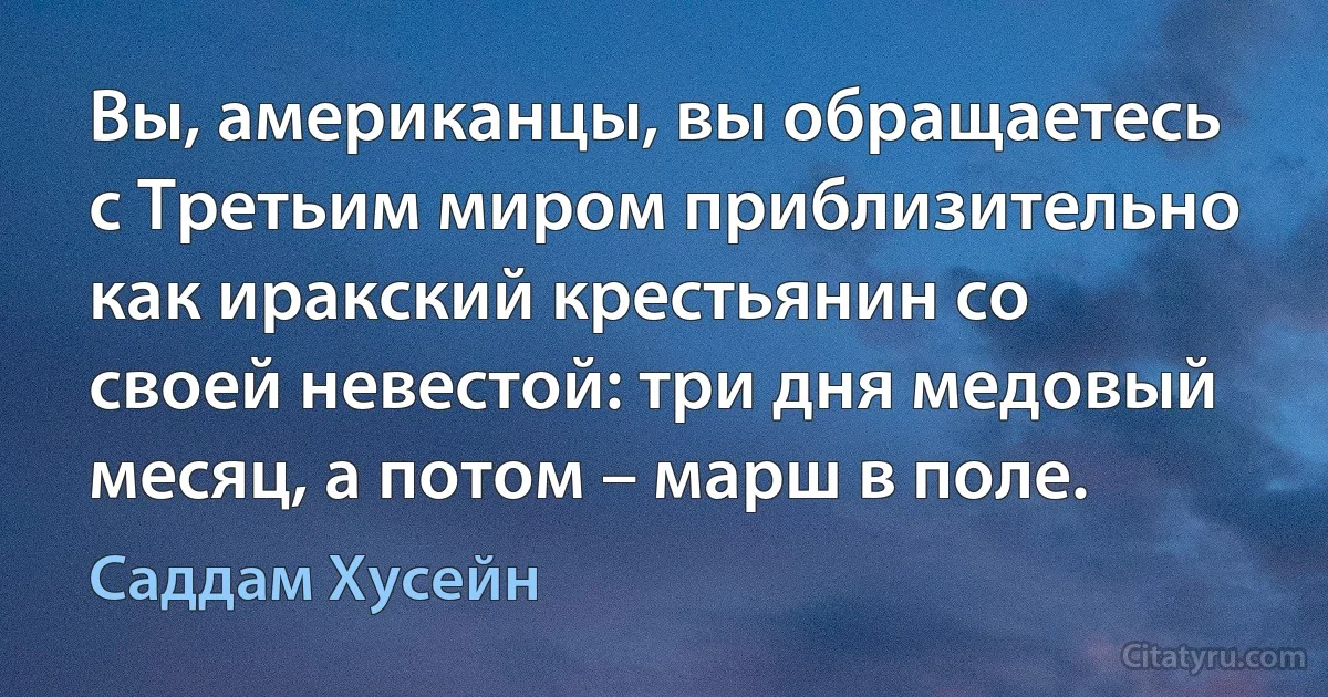 Вы, американцы, вы обращаетесь с Третьим миром приблизительно как иракский крестьянин со своей невестой: три дня медовый месяц, а потом – марш в поле. (Саддам Хусейн)