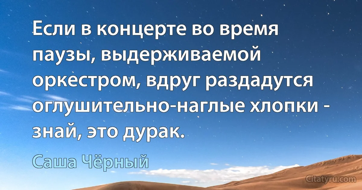 Если в концерте во время паузы, выдерживаемой оркестром, вдруг раздадутся оглушительно-наглые хлопки - знай, это дурак. (Саша Чёрный)