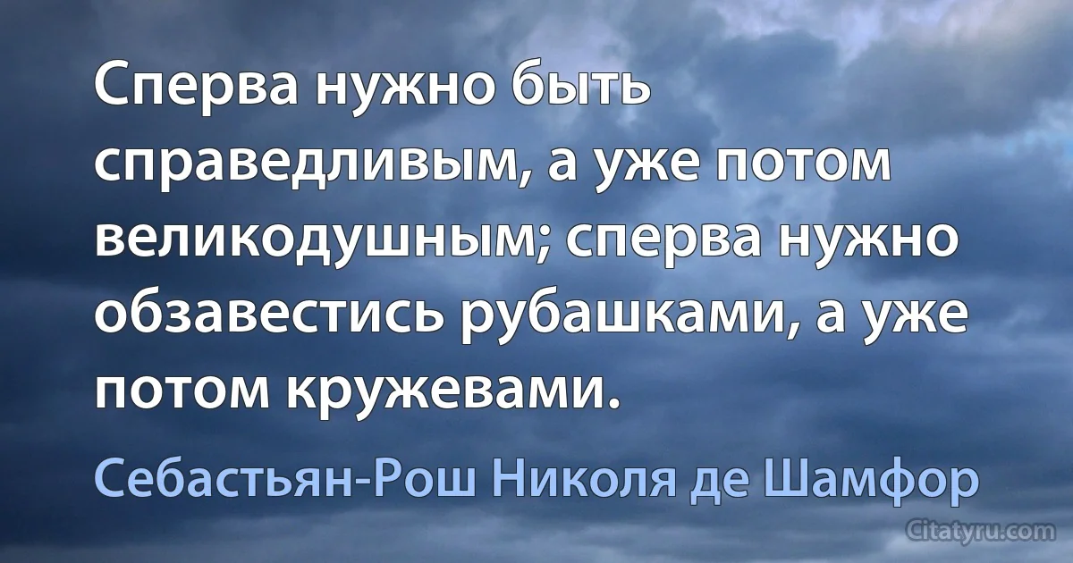 Сперва нужно быть справедливым, а уже потом великодушным; сперва нужно обзавестись рубашками, а уже потом кружевами. (Себастьян-Рош Николя де Шамфор)