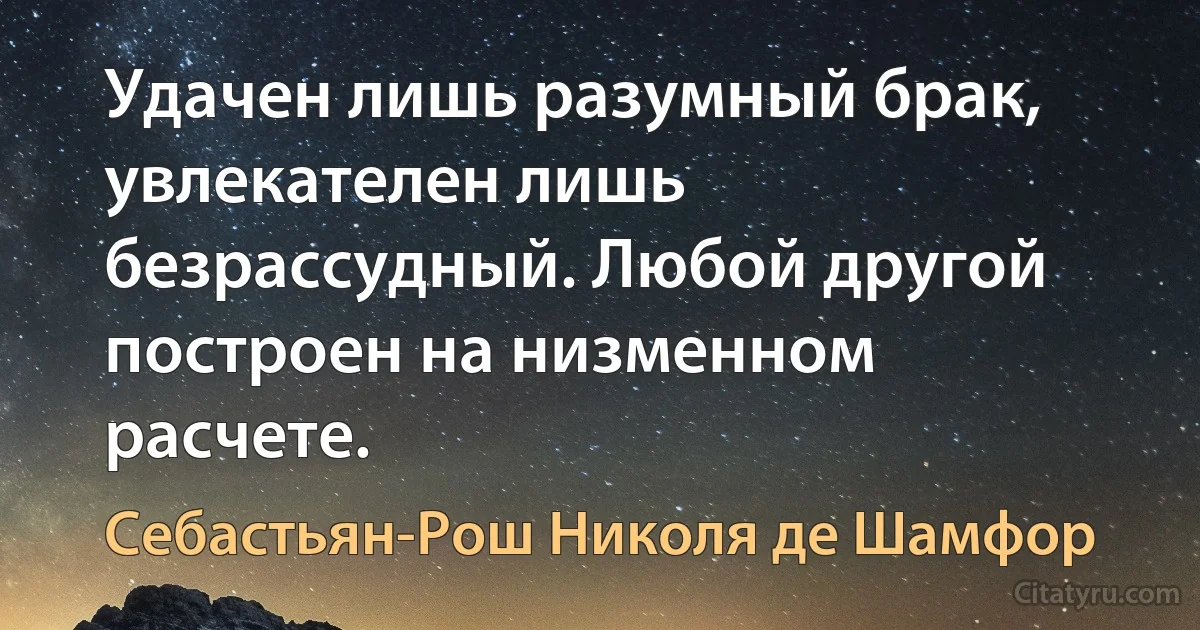 Удачен лишь разумный брак, увлекателен лишь безрассудный. Любой другой построен на низменном расчете. (Себастьян-Рош Николя де Шамфор)