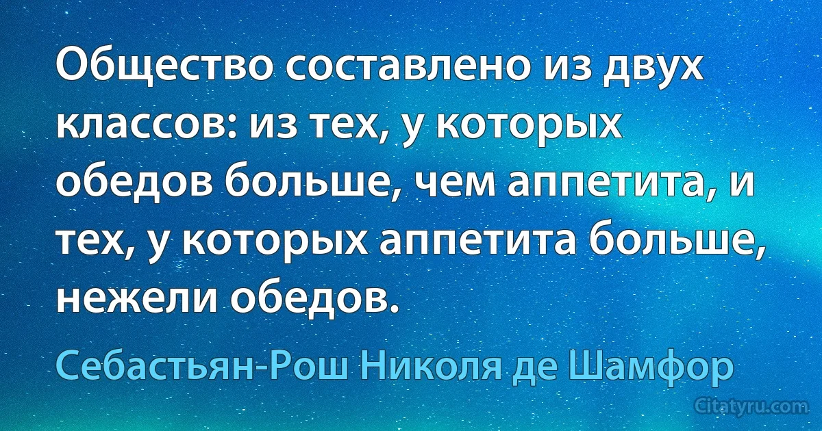 Общество составлено из двух классов: из тех, у которых обедов больше, чем аппетита, и тех, у которых аппетита больше, нежели обедов. (Себастьян-Рош Николя де Шамфор)