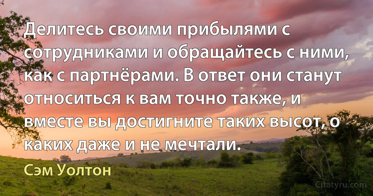 Делитесь своими прибылями с сотрудниками и обращайтесь с ними, как с партнёрами. В ответ они станут относиться к вам точно также, и вместе вы достигните таких высот, о каких даже и не мечтали. (Сэм Уолтон)