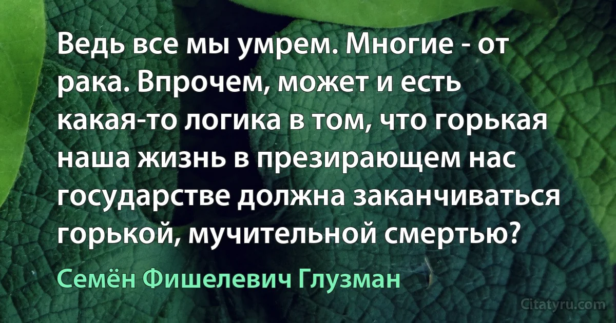 Ведь все мы умрем. Многие - от рака. Впрочем, может и есть какая-то логика в том, что горькая наша жизнь в презирающем нас государстве должна заканчиваться горькой, мучительной смертью? (Семён Фишелевич Глузман)