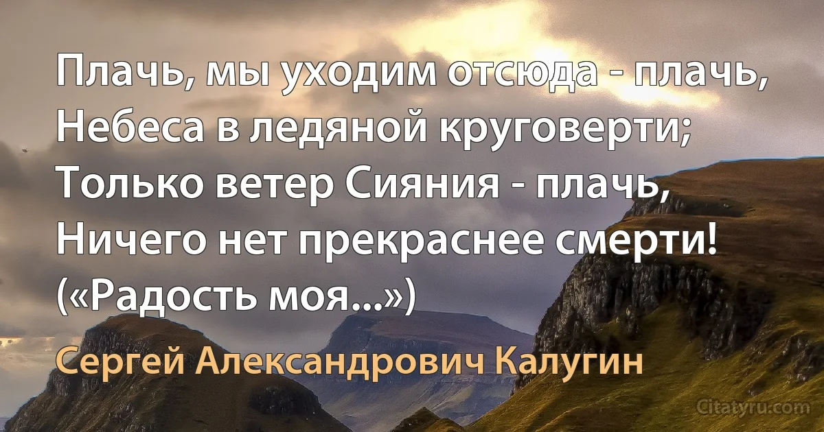 Плачь, мы уходим отсюда - плачь,
Небеса в ледяной круговерти;
Только ветер Сияния - плачь,
Ничего нет прекраснее смерти! («Радость моя...») (Сергей Александрович Калугин)