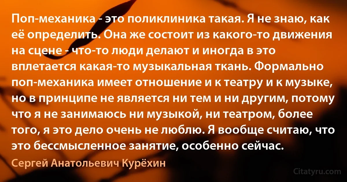 Поп-механика - это поликлиника такая. Я не знаю, как её определить. Она же состоит из какого-то движения на сцене - что-то люди делают и иногда в это вплетается какая-то музыкальная ткань. Формально поп-механика имеет отношение и к театру и к музыке, но в принципе не является ни тем и ни другим, потому что я не занимаюсь ни музыкой, ни театром, более того, я это дело очень не люблю. Я вообще считаю, что это бессмысленное занятие, особенно сейчас. (Сергей Анатольевич Курёхин)