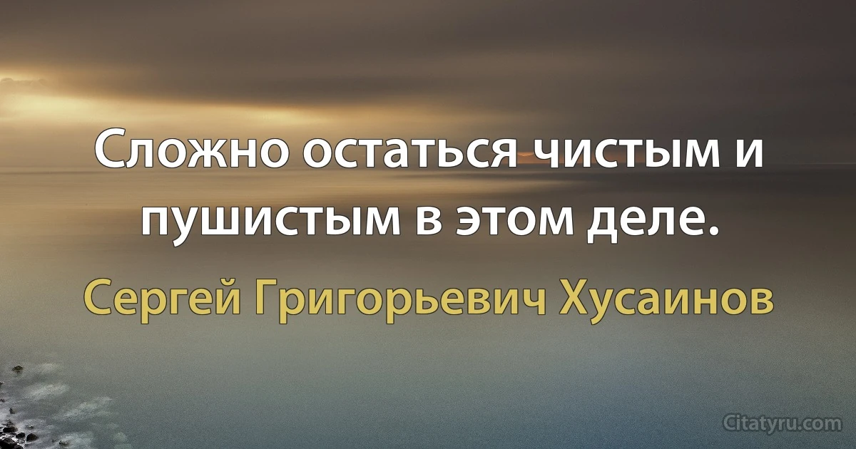 Сложно остаться чистым и пушистым в этом деле. (Сергей Григорьевич Хусаинов)