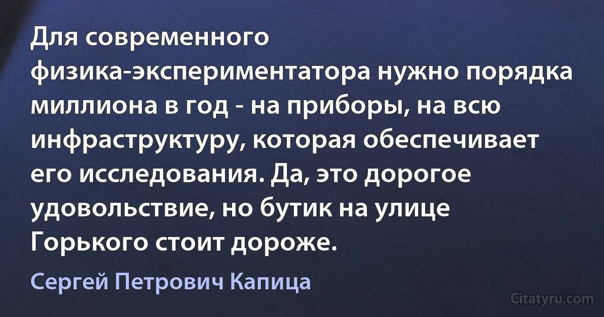 Для современного физика-экспериментатора нужно порядка миллиона в год - на приборы, на всю инфраструктуру, которая обеспечивает его исследования. Да, это дорогое удовольствие, но бутик на улице Горького стоит дороже. (Сергей Петрович Капица)