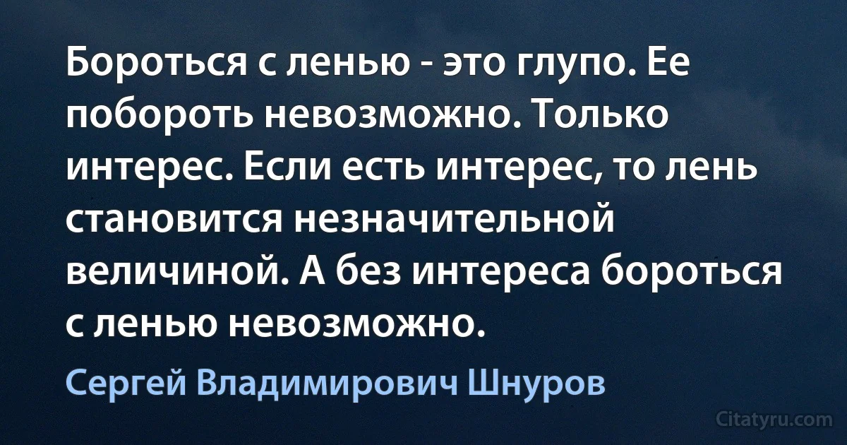 Бороться с ленью - это глупо. Ее побороть невозможно. Только интерес. Если есть интерес, то лень становится незначительной величиной. А без интереса бороться с ленью невозможно. (Сергей Владимирович Шнуров)