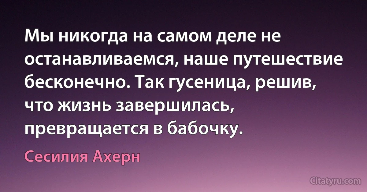 Мы никогда на самом деле не останавливаемся, наше путешествие бесконечно. Так гусеница, решив, что жизнь завершилась, превращается в бабочку. (Сесилия Ахерн)