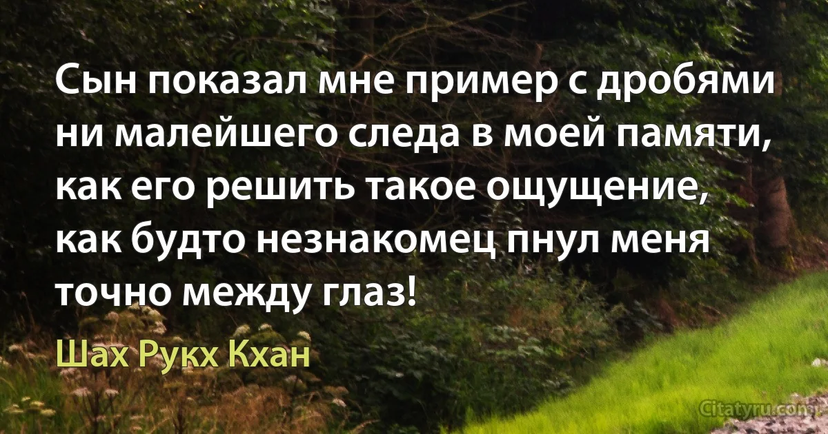 Сын показал мне пример с дробями ни малейшего следа в моей памяти, как его решить такое ощущение, как будто незнакомец пнул меня точно между глаз! (Шах Рукх Кхан)