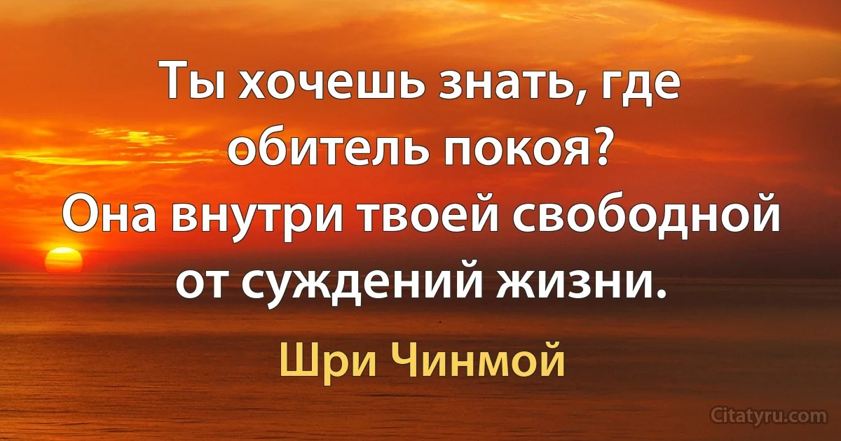 Ты хочешь знать, где обитель покоя?
Она внутри твоей свободной от суждений жизни. (Шри Чинмой)