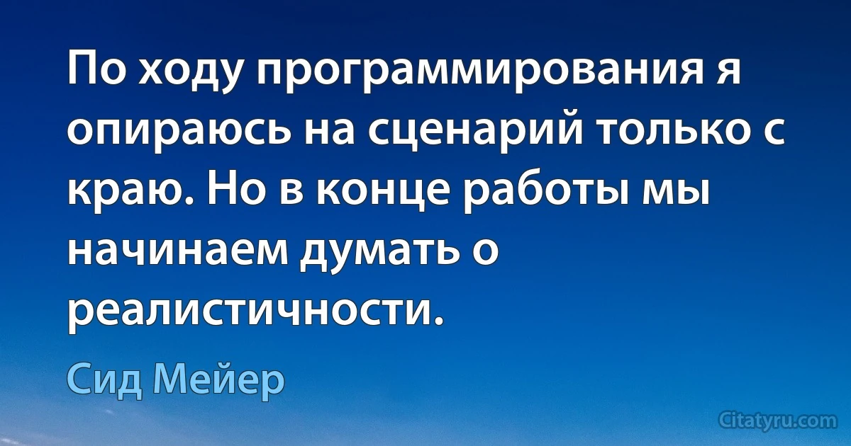 По ходу программирования я опираюсь на сценарий только с краю. Но в конце работы мы начинаем думать о реалистичности. (Сид Мейер)