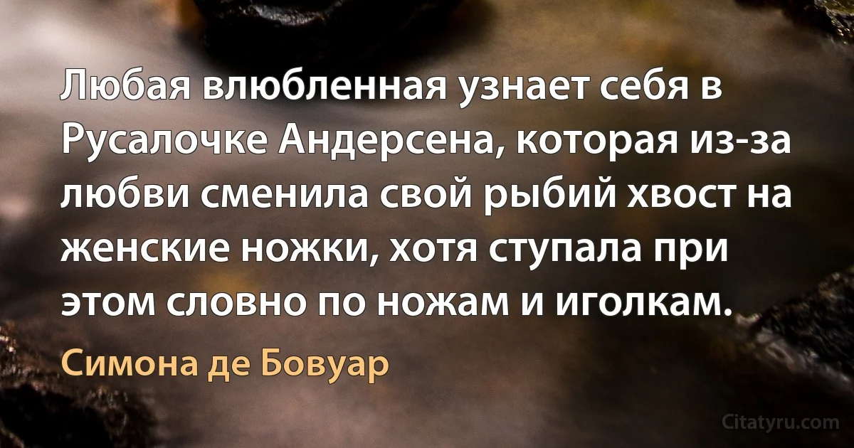 Любая влюбленная узнает себя в Русалочке Андерсена, которая из-за любви сменила свой рыбий хвост на женские ножки, хотя ступала при этом словно по ножам и иголкам. (Симона де Бовуар)