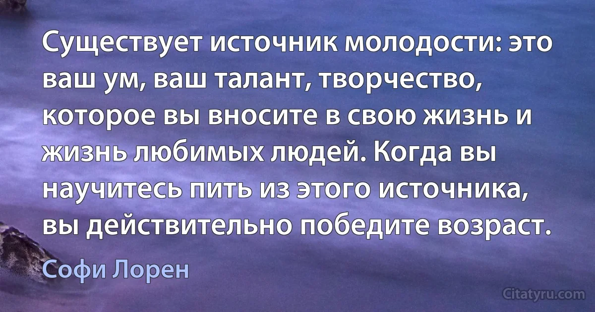 Существует источник молодости: это ваш ум, ваш талант, творчество, которое вы вносите в свою жизнь и жизнь любимых людей. Когда вы научитесь пить из этого источника, вы действительно победите возраст. (Софи Лорен)