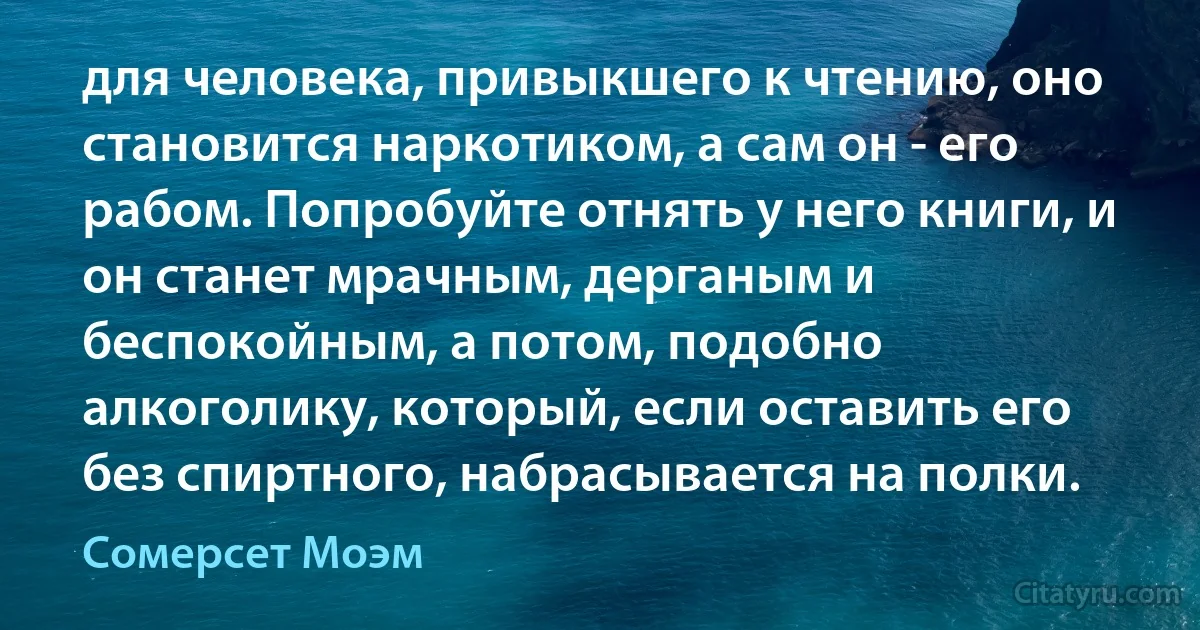 для человека, привыкшего к чтению, оно становится наркотиком, а сам он - его рабом. Попробуйте отнять у него книги, и он станет мрачным, дерганым и беспокойным, а потом, подобно алкоголику, который, если оставить его без спиртного, набрасывается на полки. (Сомерсет Моэм)