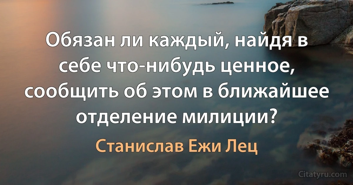 Обязан ли каждый, найдя в себе что-нибудь ценное, сообщить об этом в ближайшее отделение милиции? (Станислав Ежи Лец)