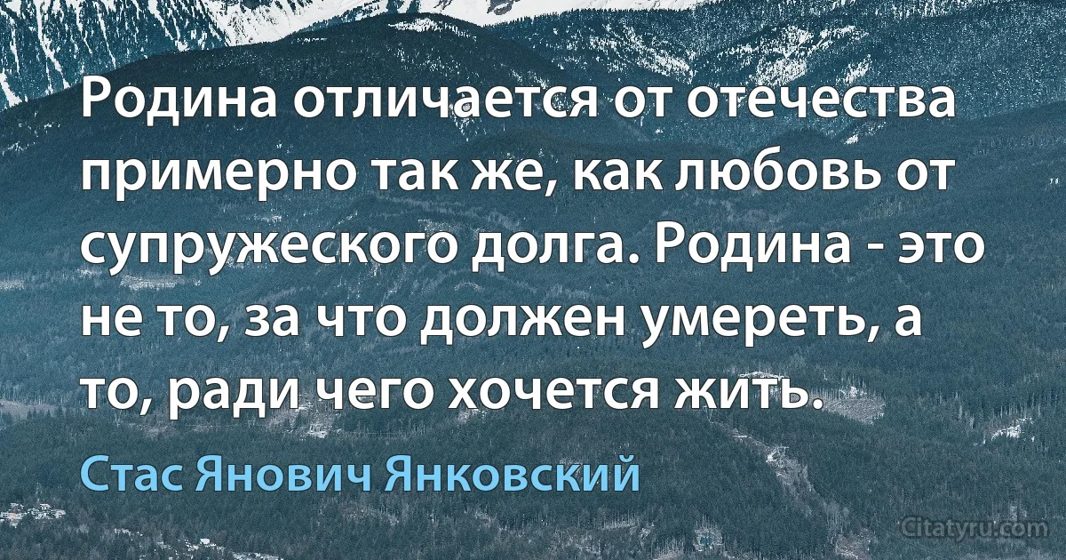 Родина отличается от отечества примерно так же, как любовь от супружеского долга. Родина - это не то, за что должен умереть, а то, ради чего хочется жить. (Стас Янович Янковский)