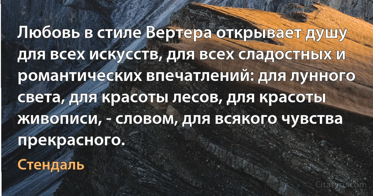 Любовь в стиле Вертера открывает душу для всех искусств, для всех сладостных и романтических впечатлений: для лунного света, для красоты лесов, для красоты живописи, - словом, для всякого чувства прекрасного. (Стендаль)